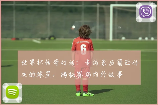 世界杯传奇对话：专访亲历葡西对决的球星，揭秘赛场内外故事