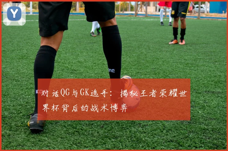 对话QG与GK选手：揭秘王者荣耀世界杯背后的战术博弈