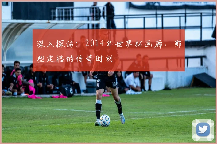 深入探访：2014年世界杯画廊，那些定格的传奇时刻