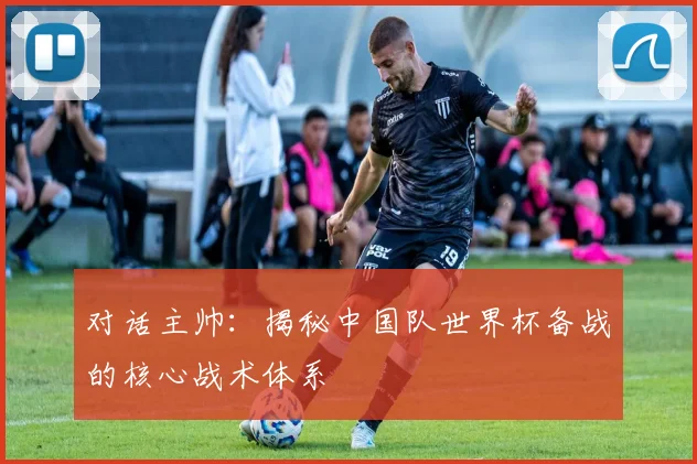 对话主帅：揭秘中国队世界杯备战的核心战术体系
