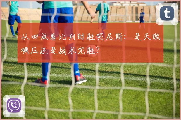 从回放看比利时胜突尼斯：是天赋碾压还是战术完胜？