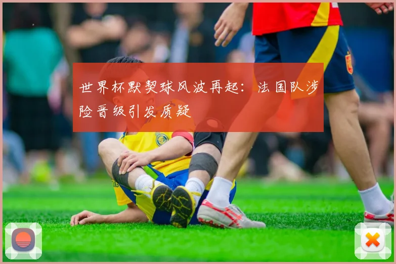 世界杯默契球风波再起：法国队涉险晋级引发质疑