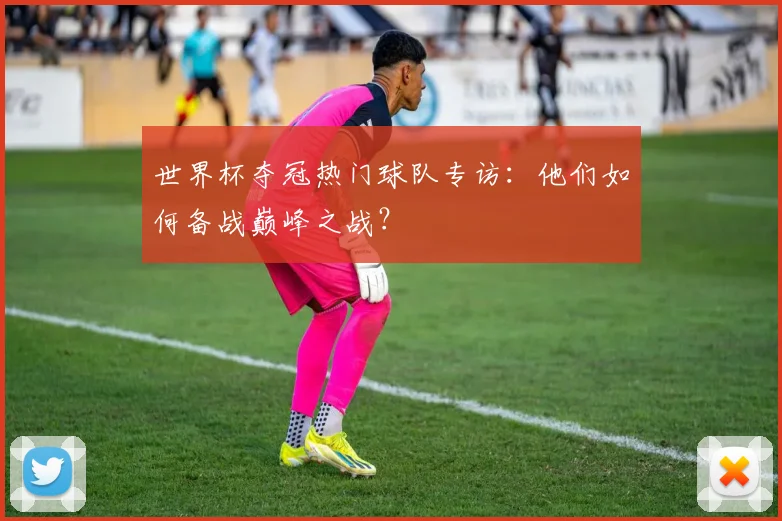世界杯夺冠热门球队专访：他们如何备战巅峰之战？