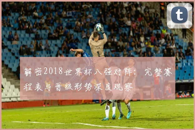 解密2018世界杯八强对阵：完整赛程表与晋级形势深度观察