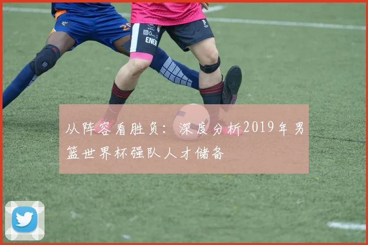 从阵容看胜负：深度分析2019年男篮世界杯强队人才储备