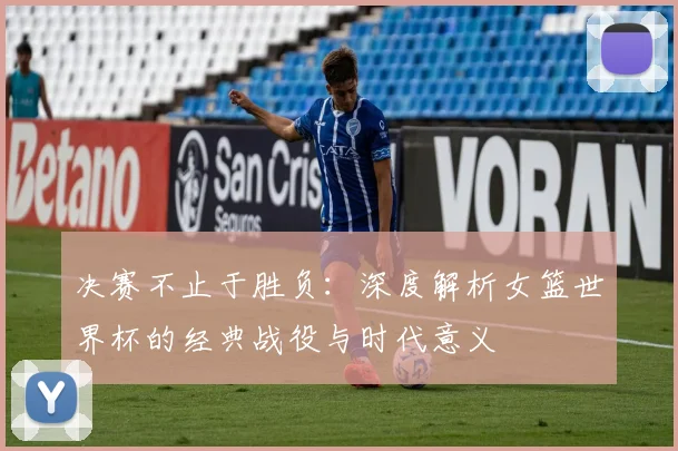 决赛不止于胜负：深度解析女篮世界杯的经典战役与时代意义
