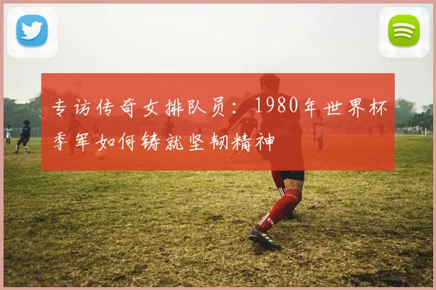 专访传奇女排队员：1980年世界杯季军如何铸就坚韧精神
