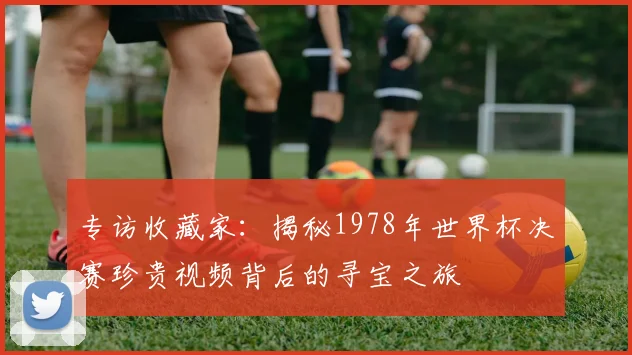 专访收藏家：揭秘1978年世界杯决赛珍贵视频背后的寻宝之旅