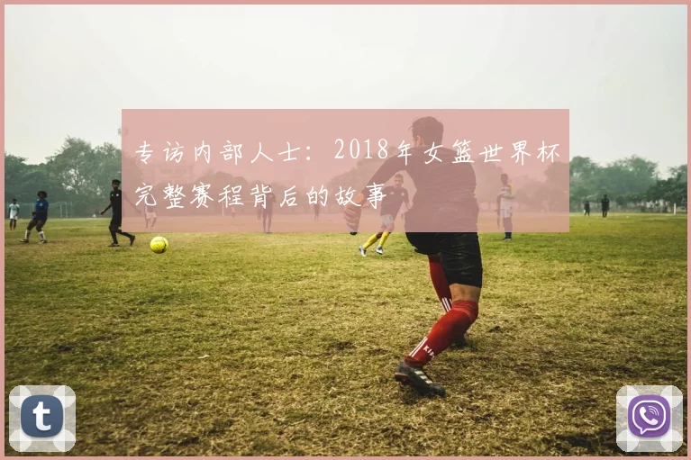 专访内部人士：2018年女篮世界杯完整赛程背后的故事