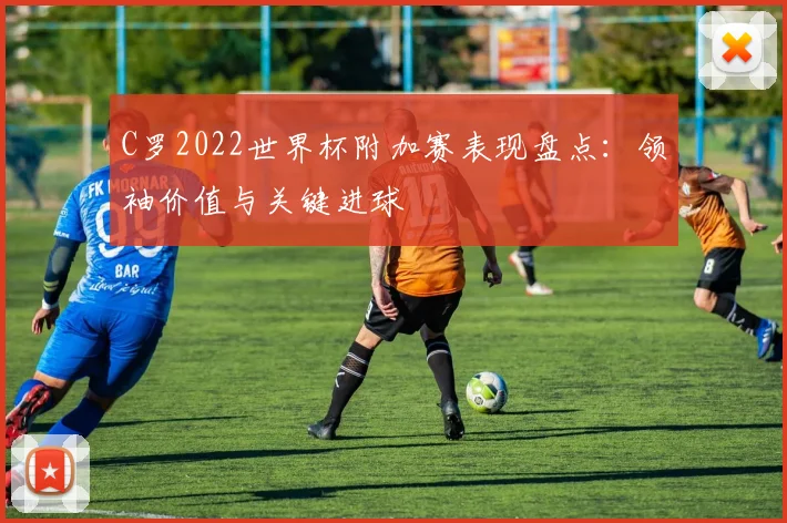 C罗2022世界杯附加赛表现盘点：领袖价值与关键进球