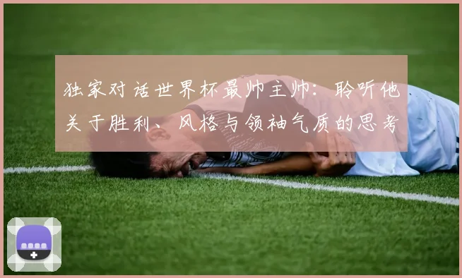 独家对话世界杯最帅主帅:聆听他关于胜利、风格与领袖气质的思考