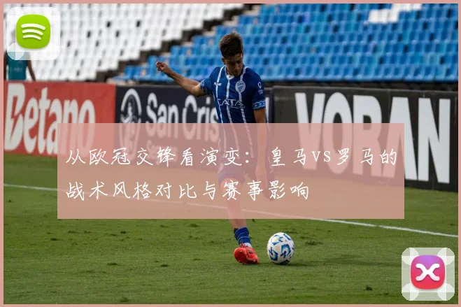 从欧冠交锋看演变：皇马vs罗马的战术风格对比与赛事影响