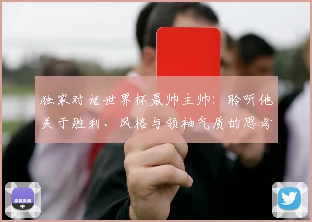 独家对话世界杯最帅主帅:聆听他关于胜利、风格与领袖气质的思考