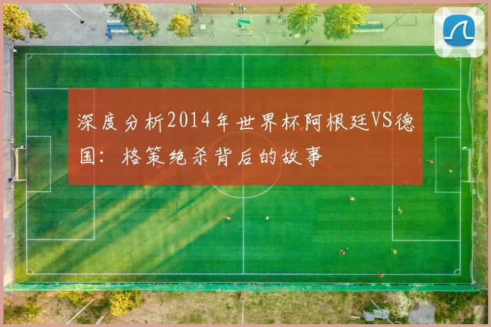 深度分析2014年世界杯阿根廷VS德国：格策绝杀背后的故事