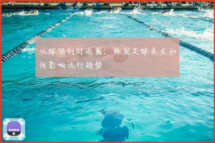 从球场到时尚圈：韩国足球美女如何影响流行趋势