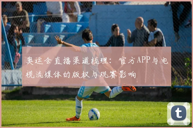 奥运会直播渠道梳理：官方APP与电视流媒体的版权与观赛影响