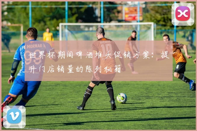 世界杯期间啤酒堆头促销方案：提升门店销量的陈列秘籍