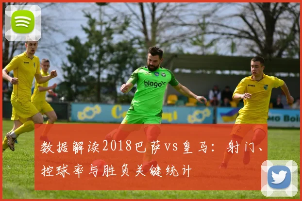数据解读2018巴萨vs皇马：射门、控球率与胜负关键统计