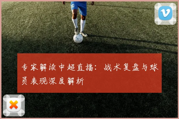 专家解读中超直播：战术复盘与球员表现深度解析