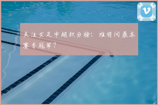 关注女足中超积分榜：谁将问鼎本赛季冠军？
