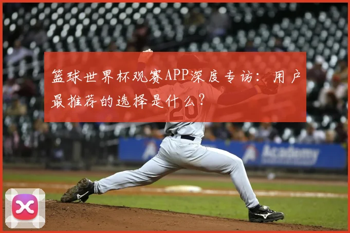 篮球世界杯观赛APP深度专访:用户最推荐的选择是什么?