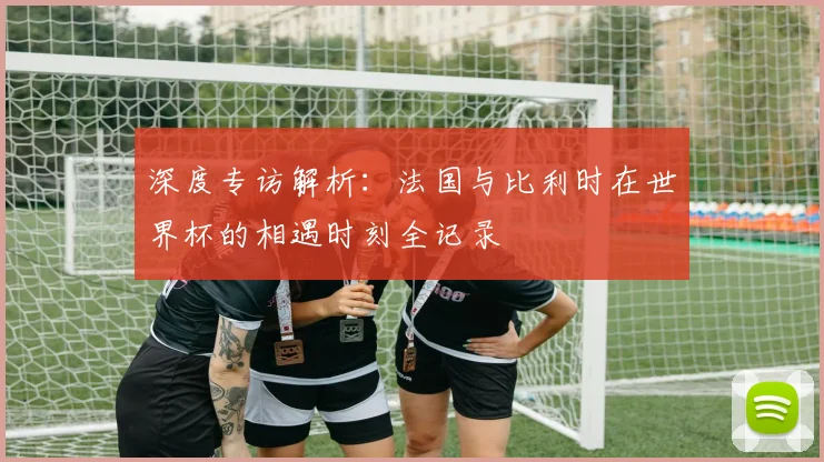深度专访解析：法国与比利时在世界杯的相遇时刻全记录