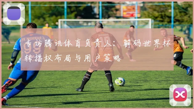 专访腾讯体育负责人:解码世界杯转播权布局与用户策略