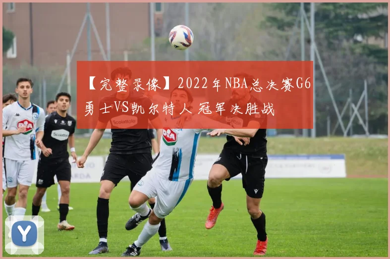 【完整录像】2022年NBA总决赛G6 勇士VS凯尔特人 冠军决胜战