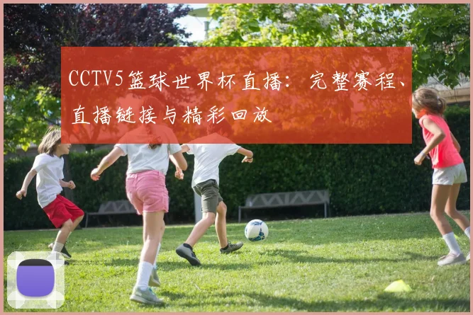 CCTV5篮球世界杯直播：完整赛程、直播链接与精彩回放