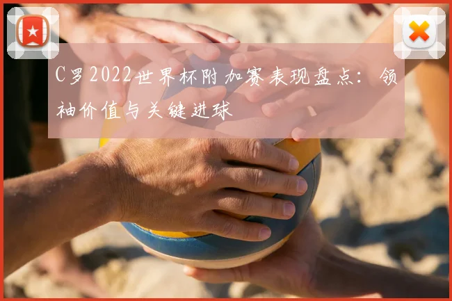 C罗2022世界杯附加赛表现盘点:领袖价值与关键进球
