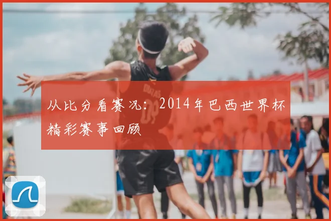 从比分看赛况:2014年巴西世界杯精彩赛事回顾