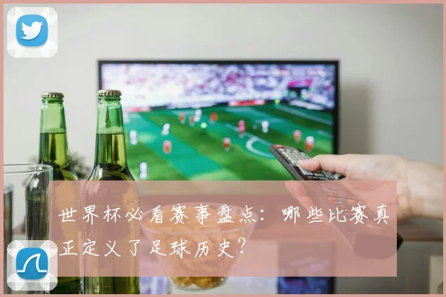 世界杯必看赛事盘点：哪些比赛真正定义了足球历史？