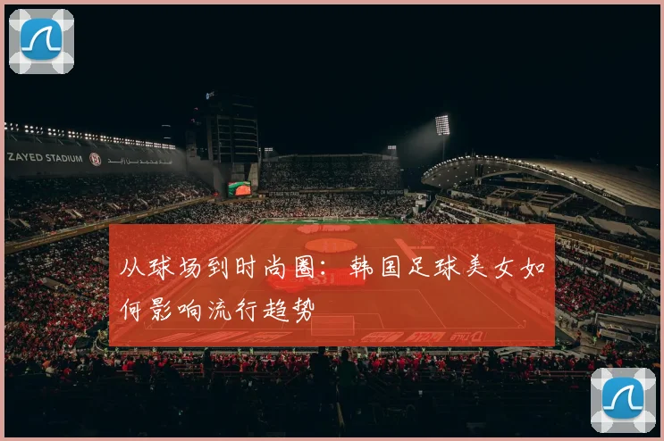 从球场到时尚圈：韩国足球美女如何影响流行趋势