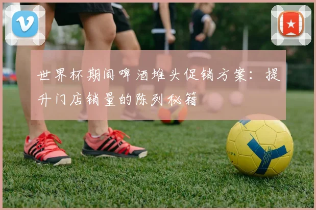 世界杯期间啤酒堆头促销方案：提升门店销量的陈列秘籍