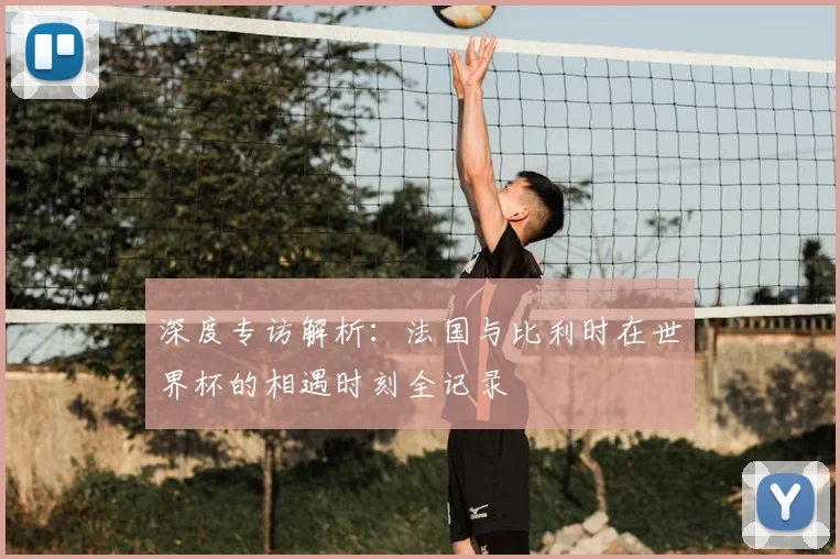 深度专访解析：法国与比利时在世界杯的相遇时刻全记录