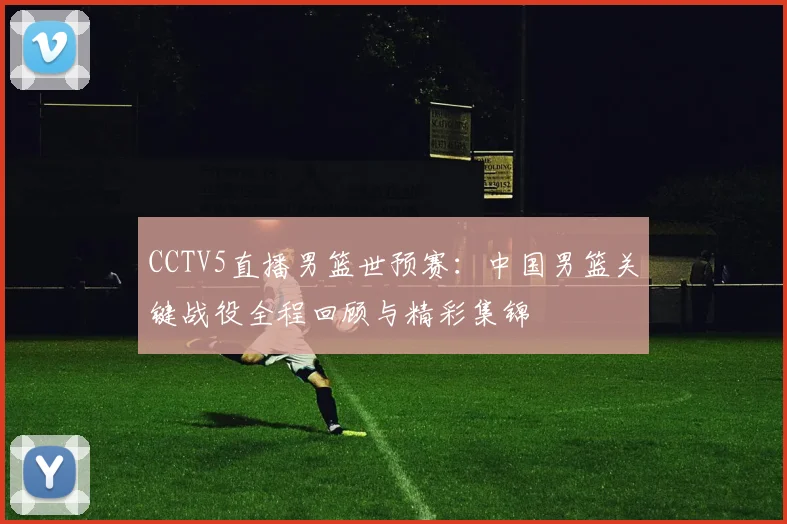 CCTV5直播男篮世预赛:中国男篮关键战役全程回顾与精彩集锦