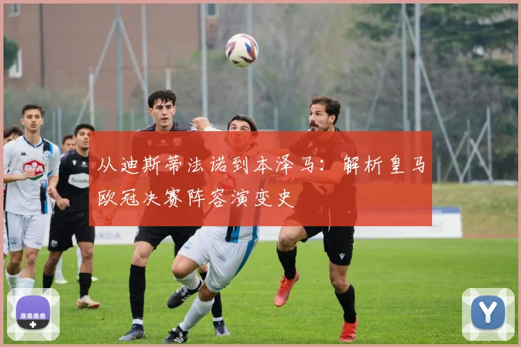 从迪斯蒂法诺到本泽马：解析皇马欧冠决赛阵容演变史